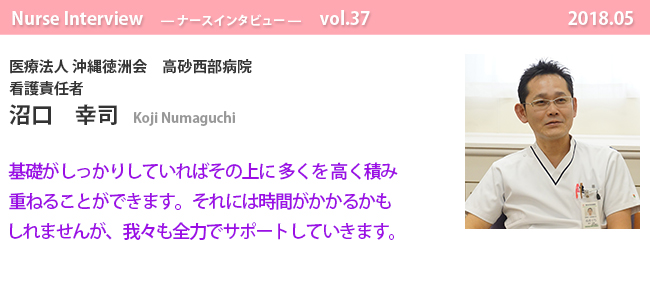 ナースナースインタビュー Vol.37 基礎がしっかりしていればその上に多くを高く積み重ねることができます。
それには時間がかかるかもしれませんが、
我々も全力でサポートしていきます。|医療法人 沖縄徳洲会 高砂西部病院 看護責任者 沼口 幸司