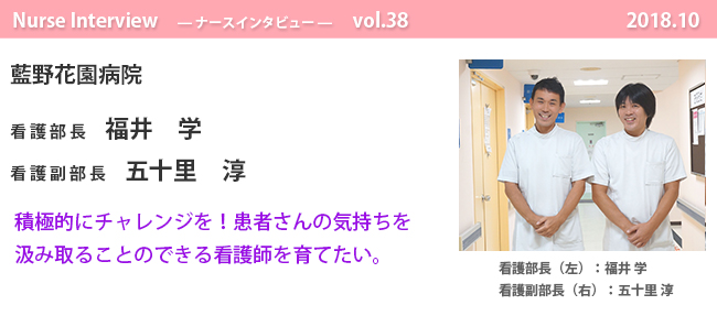 ナースナースインタビュー Vol.38 患者さんの心にも寄り添い、
「その人 らしく生きていく お手伝い」も担っていかなければならない。|藍野花園病院 看護部長 福井 学 看護副部長 五十里 淳