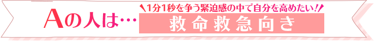 Aの人は…1分1秒を争う緊迫感の中で自分を高めたい！救命救急向き