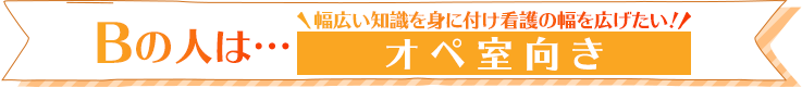 Bの人は…幅広い知識を身に付け看護の幅を広げたい！オペ室向き