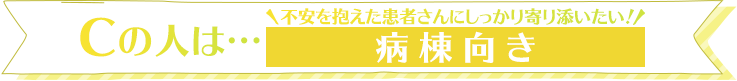 Cの人は…不安を抱えた患者さんにしっかり寄り添いたい！病棟向き