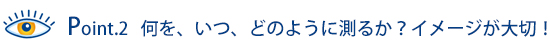 Point.2 何を、いつ、どの様に測るのか？イメージが大切！