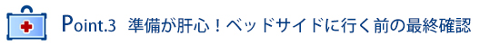 Point.3 準備が肝心！ベッドサイドに行く前の最終確認