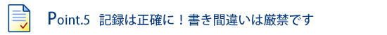 Point.5 記録は正確に!書き間違いは厳禁です!