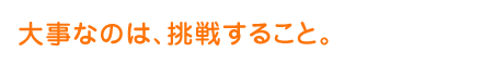 大事なのは、挑戦すること