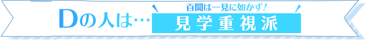 Dの人は…百聞は一見に如かず！見学重視派